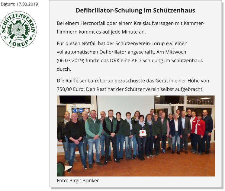 Datum: 17.03.2019 Defibrillator-Schulung im Schützenhaus Bei einem Herznotfall oder einem Kreislaufversagen mit Kammer-flimmern kommt es auf jede Minute an.  Für diesen Notfall hat der Schützenverein-Lorup e.V. einen vollautomatischen Defibrillator angeschafft. Am Mittwoch (06.03.2019) führte das DRK eine AED-Schulung im Schützenhaus durch. Die Raiffeisenbank Lorup bezuschusste das Gerät in einer Höhe von 750,00 Euro. Den Rest hat der Schützenverein selbst aufgebracht.  Foto: Birgit Brinker