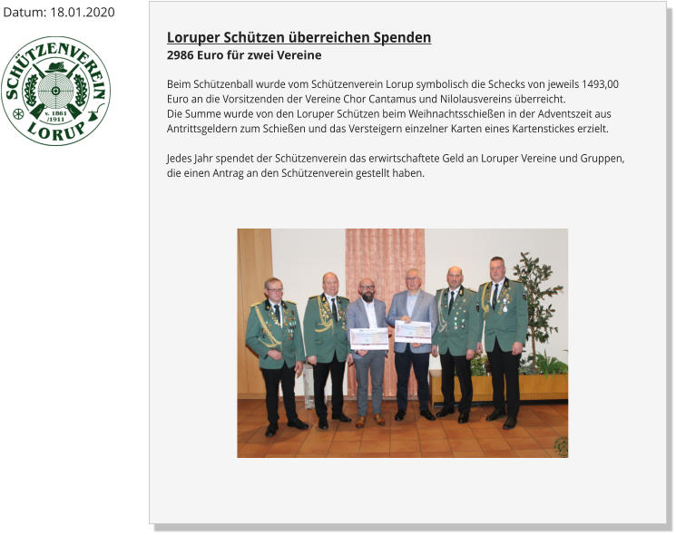 Loruper Schützen überreichen Spenden2986 Euro für zwei Vereine Beim Schützenball wurde vom Schützenverein Lorup symbolisch die Schecks von jeweils 1493,00 Euro an die Vorsitzenden der Vereine Chor Cantamus und Nilolausvereins überreicht.Die Summe wurde von den Loruper Schützen beim Weihnachtsschießen in der Adventszeit aus Antrittsgeldern zum Schießen und das Versteigern einzelner Karten eines Kartenstickes erzielt.Jedes Jahr spendet der Schützenverein das erwirtschaftete Geld an Loruper Vereine und Gruppen, die einen Antrag an den Schützenverein gestellt haben. Datum: 18.01.2020