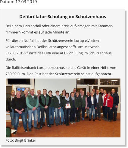 Datum: 17.03.2019 Defibrillator-Schulung im Schützenhaus Bei einem Herznotfall oder einem Kreislaufversagen mit Kammer-flimmern kommt es auf jede Minute an.  Für diesen Notfall hat der Schützenverein-Lorup e.V. einen vollautomatischen Defibrillator angeschafft. Am Mittwoch (06.03.2019) führte das DRK eine AED-Schulung im Schützenhaus durch. Die Raiffeisenbank Lorup bezuschusste das Gerät in einer Höhe von 750,00 Euro. Den Rest hat der Schützenverein selbst aufgebracht.  Foto: Birgit Brinker