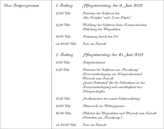 Das Festprogramm 1. Festtag		Pfingstsonntag, der 9. Juni 2022 13.00 Uhr		Antreten der Schützen bei			„Bin Knöpker" und „Zum Käpt'n" 13.30 Uhr		Meldung der Schützen beim Kommandanten 			Abholung der Majestäten 14.00 Uhr		Festumzug durch den Ort ab 20.00 Uhr	Tanz im Festzelt 2. Festtag		Pfingstmontag, der 10. Juni 2022 9.00 Uhr		Festgottesdienst 9.30 Uhr		Antreten der Schützen am „Flasskamp"			Kranzniederlegung am Kriegerehrenmal			Marsch zum Festzelt			„Gratis-Frühstück" für die Teilnehmer	an der 			Kranzniederlegung und anschließend das 			Königsschießen 12.30 Uhr		Proklamation des neuen Schützenkönigs 13.00 Uhr		Abmarsch zur Mittagspause 16.00 Uhr		Abholen der Majestäten und Marsch zum Festzelt			(Antreten am „Flasskamp") ab 20.00 Uhr	Tanz im Festzelt