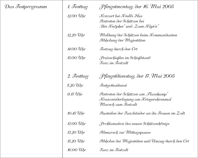 Das Festprogramm 1. Festtag		Pfingstmontag, der 16. Mai 2005 13.00 Uhr		Konzert bei Krull`s Hus			Antreten der Schützen bei			„Bin Knöpker" und „Zum Käpt'n" 13.30 Uhr		Meldung der Schützen beim Kommandanten 			Abholung der Majestäten 14.00 Uhr		Festzug durch den Ort 15.00 Uhr		Preisschießen im Schießstand			Tanz im Festzelt 2. Festtag		Pfingstdienstag, der 17. Mai 2005 8.30 Uhr		Festgottesdienst 9.15 Uhr		Antreten der Schützen am „Flasskamp"			Kranzniederlegung am Kriegerehrenmal			Marsch zum Festzelt 10.45 Uhr		Austeilen der Tanzbänder an die Frauen im Zelt12.00 Uhr		Proklamation des neuen Schützenkönigs 12.30 Uhr		Abmarsch zur Mittagspause 15.30 Uhr		Abholen der Majestäten und Umzug durch den Ort 16.00 Uhr		Tanz im Festzelt