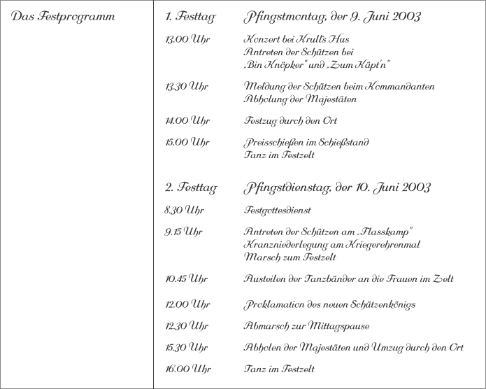 Das Festprogramm 1. Festtag		Pfingstmontag, der 9. Juni 2003 13.00 Uhr		Konzert bei Krull`s Hus			Antreten der Schützen bei			„Bin Knöpker" und „Zum Käpt'n" 13.30 Uhr		Meldung der Schützen beim Kommandanten 			Abholung der Majestäten 14.00 Uhr		Festzug durch den Ort 15.00 Uhr		Preisschießen im Schießstand			Tanz im Festzelt 2. Festtag		Pfingstdienstag, der 10. Juni 2003 8.30 Uhr		Festgottesdienst 9.15 Uhr		Antreten der Schützen am „Flasskamp"			Kranzniederlegung am Kriegerehrenmal			Marsch zum Festzelt 10.45 Uhr		Austeilen der Tanzbänder an die Frauen im Zelt12.00 Uhr		Proklamation des neuen Schützenkönigs 12.30 Uhr		Abmarsch zur Mittagspause 15.30 Uhr		Abholen der Majestäten und Umzug durch den Ort 16.00 Uhr		Tanz im Festzelt