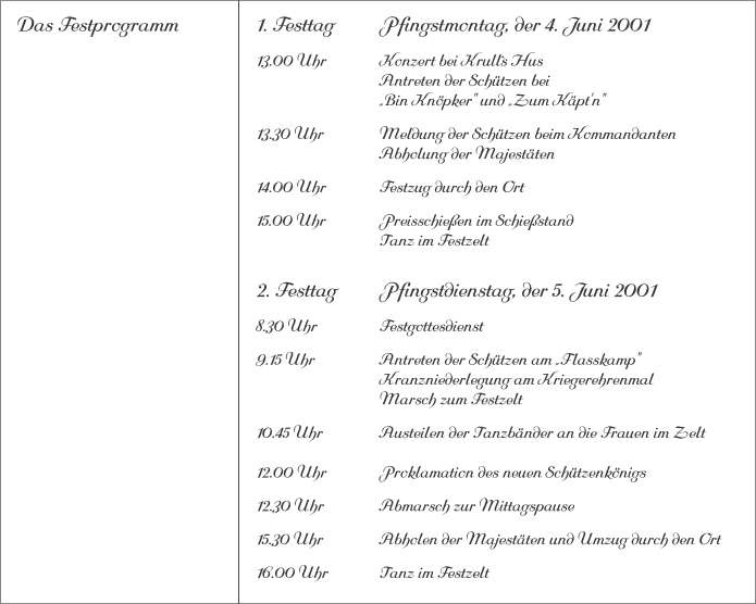 Das Festprogramm 1. Festtag		Pfingstmontag, der 4. Juni 2001 13.00 Uhr		Konzert bei Krull`s Hus			Antreten der Schützen bei			„Bin Knöpker" und „Zum Käpt'n" 13.30 Uhr		Meldung der Schützen beim Kommandanten 			Abholung der Majestäten 14.00 Uhr		Festzug durch den Ort 15.00 Uhr		Preisschießen im Schießstand			Tanz im Festzelt 2. Festtag		Pfingstdienstag, der 5. Juni 2001 8.30 Uhr		Festgottesdienst 9.15 Uhr		Antreten der Schützen am „Flasskamp"			Kranzniederlegung am Kriegerehrenmal			Marsch zum Festzelt 10.45 Uhr		Austeilen der Tanzbänder an die Frauen im Zelt12.00 Uhr		Proklamation des neuen Schützenkönigs 12.30 Uhr		Abmarsch zur Mittagspause 15.30 Uhr		Abholen der Majestäten und Umzug durch den Ort 16.00 Uhr		Tanz im Festzelt