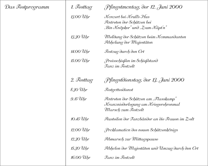 Das Festprogramm 1. Festtag		Pfingstmontag, der 12. Juni 2000 13.00 Uhr		Konzert bei Krull`s Hus			Antreten der Schützen bei			„Bin Knöpker" und „Zum Käpt'n" 13.30 Uhr		Meldung der Schützen beim Kommandanten 			Abholung der Majestäten 14.00 Uhr		Festzug durch den Ort 15.00 Uhr		Preisschießen im Schießstand			Tanz im Festzelt 2. Festtag		Pfingstdienstag, der 13. Juni 2000 8.30 Uhr		Festgottesdienst 9.15 Uhr		Antreten der Schützen am „Flasskamp"			Kranzniederlegung am Kriegerehrenmal			Marsch zum Festzelt 10.45 Uhr		Austeilen der Tanzbänder an die Frauen im Zelt12.00 Uhr		Proklamation des neuen Schützenkönigs 12.30 Uhr		Abmarsch zur Mittagspause 15.30 Uhr		Abholen der Majestäten und Umzug durch den Ort 16.00 Uhr		Tanz im Festzelt