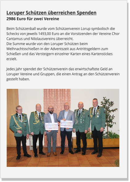 Loruper Schützen überreichen Spenden2986 Euro für zwei Vereine Beim Schützenball wurde vom Schützenverein Lorup symbolisch die Schecks von jeweils 1493,00 Euro an die Vorsitzenden der Vereine Chor Cantamus und Nilolausvereins überreicht.Die Summe wurde von den Loruper Schützen beim Weihnachtsschießen in der Adventszeit aus Antrittsgeldern zum Schießen und das Versteigern einzelner Karten eines Kartenstickes erzielt.Jedes Jahr spendet der Schützenverein das erwirtschaftete Geld an Loruper Vereine und Gruppen, die einen Antrag an den Schützenverein gestellt haben.