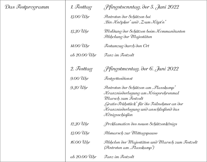 Das Festprogramm 1. Festtag		Pfingstsonntag, der 5. Juni 2022 13.00 Uhr		Antreten der Schützen bei			„Bin Knöpker" und „Zum Käpt'n" 13.30 Uhr		Meldung der Schützen beim Kommandanten 			Abholung der Majestäten 14.00 Uhr		Festumzug durch den Ort ab 20.00 Uhr	Tanz im Festzelt 2. Festtag		Pfingstmontag, der 6. Juni 2022 9.00 Uhr		Festgottesdienst 9.30 Uhr		Antreten der Schützen am „Flasskamp"			Kranzniederlegung am Kriegerehrenmal			Marsch zum Festzelt			„Gratis-Frühstück" für die Teilnehmer	an der 			Kranzniederlegung und anschließend das 			Königsschießen 12.30 Uhr		Proklamation des neuen Schützenkönigs 13.00 Uhr		Abmarsch zur Mittagspause 16.00 Uhr		Abholen der Majestäten und Marsch zum Festzelt			(Antreten am „Flasskamp") ab 20.00 Uhr	Tanz im Festzelt