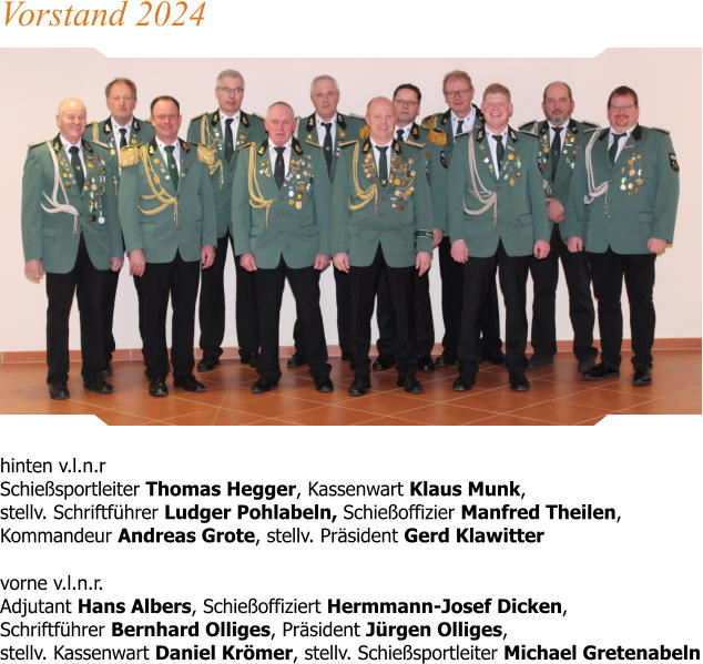 hinten v.l.n.r Schießsportleiter Thomas Hegger, Kassenwart Klaus Munk,stellv. Schriftführer Ludger Pohlabeln, Schießoffizier Manfred Theilen, Kommandeur Andreas Grote, stellv. Präsident Gerd Klawitter  vorne v.l.n.r.Adjutant Hans Albers, Schießoffiziert Hermmann-Josef Dicken, Schriftführer Bernhard Olliges, Präsident Jürgen Olliges, stellv. Kassenwart Daniel Krömer, stellv. Schießsportleiter Michael Gretenabeln Vorstand 2024