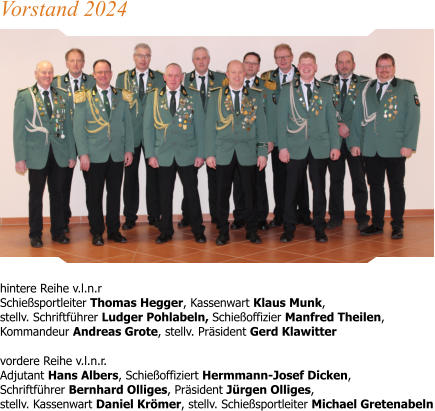 hintere Reihe v.l.n.r Schießsportleiter Thomas Hegger, Kassenwart Klaus Munk,stellv. Schriftführer Ludger Pohlabeln, Schießoffizier Manfred Theilen, Kommandeur Andreas Grote, stellv. Präsident Gerd Klawitter  vordere Reihe v.l.n.r.Adjutant Hans Albers, Schießoffiziert Hermmann-Josef Dicken, Schriftführer Bernhard Olliges, Präsident Jürgen Olliges, stellv. Kassenwart Daniel Krömer, stellv. Schießsportleiter Michael Gretenabeln Vorstand 2024