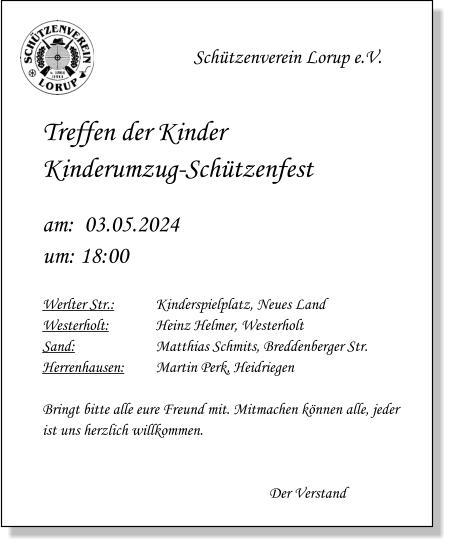 Schützenverein Lorup e.V.   Treffen der KinderKinderumzug-Schützenfest  am:  03.05.2024um: 18:00  Werlter Str.:		Kinderspielplatz, Neues Land Westerholt:		Heinz Helmer, Westerholt Sand:			Matthias Schmits, Breddenberger Str. Herrenhausen:	Martin Perk, Heidriegen  Bringt bitte alle eure Freund mit. Mitmachen können alle, jeder ist uns herzlich willkommen.   Der Verstand