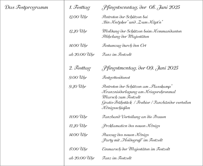 Das Festprogramm 1. Festtag		Pfingstsonntag, der  08. Juni 2025 13.00 Uhr		Antreten der Schützen bei			„Bin Knöpker" und „Zum Käpt'n" 13.30 Uhr		Meldung der Schützen beim Kommandanten 			Abholung der Majestäten 14.00 Uhr		Festumzug durch den Ort ab 20.00 Uhr	Tanz im Festzelt 2. Festtag		Pfingstmontag, der 09. Juni 2025 9.00 Uhr		Festgottesdienst 9.30 Uhr		Antreten der Schützen am „Flasskamp"			Kranzniederlegung am Kriegerehrenmal			Marsch zum Festzelt			Gratis-Frühstück  / Freibier / Tanzbänder verteilen			Königsschießen 11.00 Uhr		Tanzband Verteilung an die Frauen 12.30 Uhr		Proklamation des neuen Königs 14.00 Uhr		Auszug des neuen Königs 			Party mit „Heidegruß“ im Festzelt 17.00 Uhr		Einmarsch der Majestäten im Festzelt ab 20.00 Uhr	Tanz im Festzelt